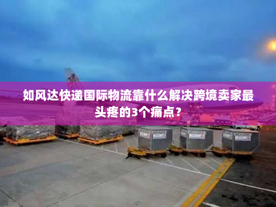 如风达快递国际物流靠什么解决跨境卖家最头疼的3个痛点？