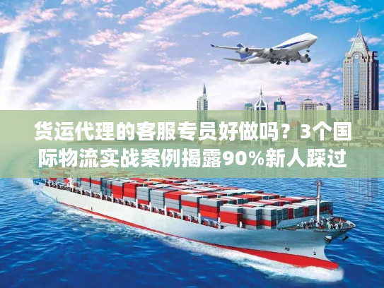 货运代理的客服专员好做吗？3个国际物流实战案例揭露90%新人踩过的坑