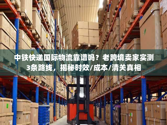 中铁快递国际物流靠谱吗？老跨境卖家实测3条路线，揭秘时效/成本/清关真相