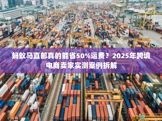 蚂蚁马直邮真的能省50%运费？2025年跨境电商卖家实测案例拆解