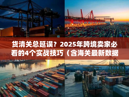 货清关总延误？2025年跨境卖家必看的4个实战技巧（含海关最新数据）