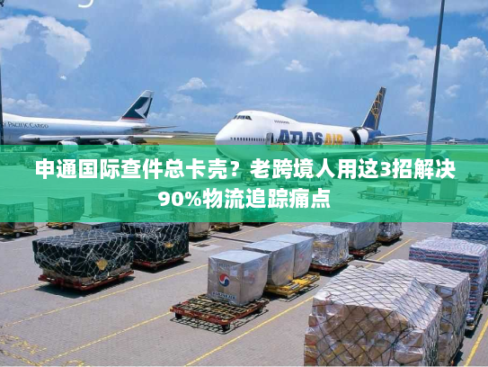 申通国际查件总卡壳？老跨境人用这3招解决90%物流追踪痛点