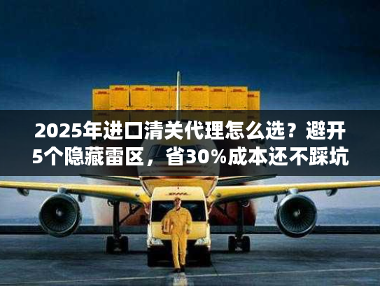 2025年进口清关代理怎么选？避开5个隐藏雷区，省30%成本还不踩坑！