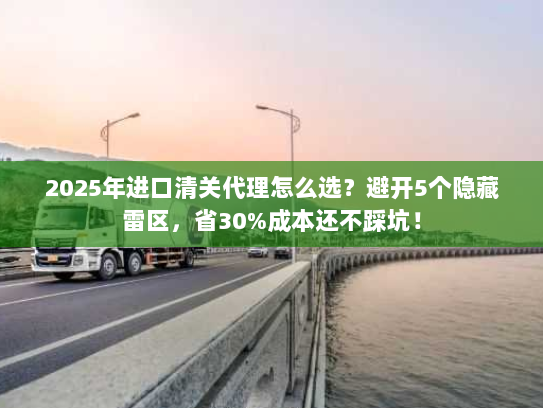2025年进口清关代理怎么选？避开5个隐藏雷区，省30%成本还不踩坑！