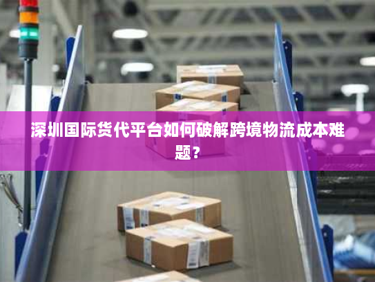 深圳国际货代平台如何破解跨境物流成本难题? 深圳国际货代平台如何破解跨境物流成本难题?