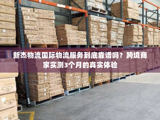 新杰物流国际物流服务到底靠谱吗？跨境商家实测3个月的真实体验