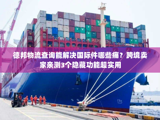 德邦物流查询能解决国际件哪些痛？跨境卖家亲测3个隐藏功能超实用