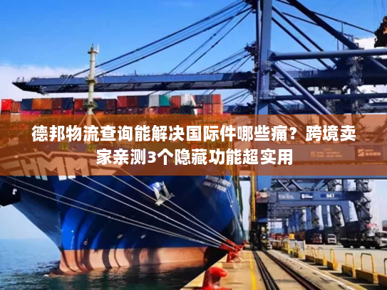 德邦物流查询能解决国际件哪些痛？跨境卖家亲测3个隐藏功能超实用