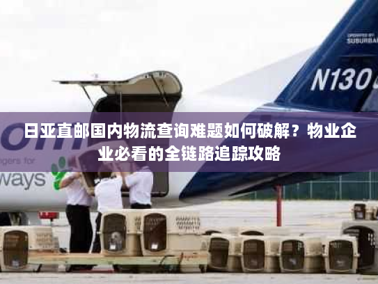 日亚直邮国内物流查询难题如何破解？物业企业必看的全链路追踪攻略