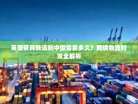 英国茶具转运到中国需要多久？跨境物流时效全解析