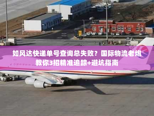 如风达快递单号查询总失败？国际物流老炮教你3招精准追踪+避坑指南