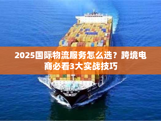 2025国际物流服务怎么选？跨境电商必看3大实战技巧