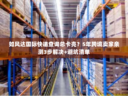如风达国际快递查询总卡壳？5年跨境卖家亲测3步解决+避坑清单