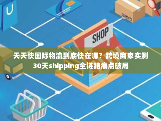 天天快国际物流到底快在哪？跨境商家实测30天shipping全链路痛点破局