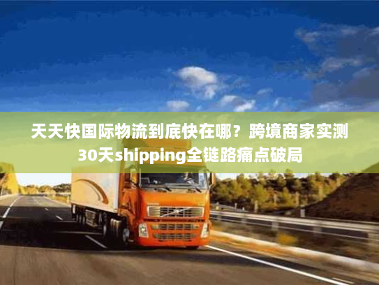 天天快国际物流到底快在哪？跨境商家实测30天shipping全链路痛点破局