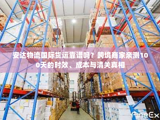 安达物流国际货运靠谱吗？跨境商家亲测100天的时效、成本与清关真相