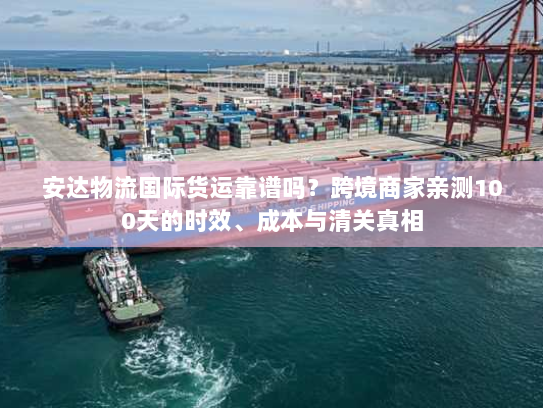 安达物流国际货运靠谱吗？跨境商家亲测100天的时效、成本与清关真相