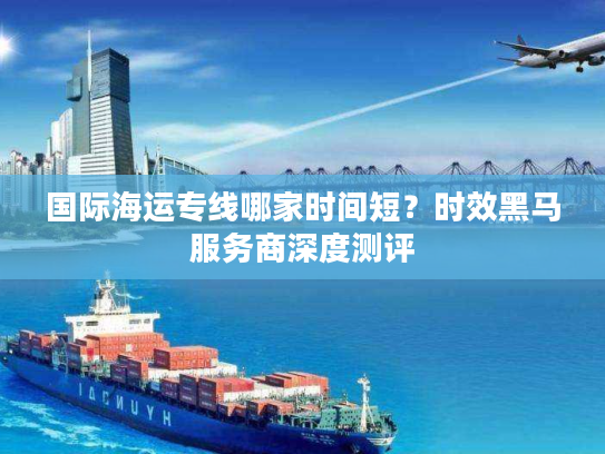 国际海运专线哪家时间短?时效黑马服务商深度测评 国际海运专线哪家时间短?时效黑马服务商深度测评