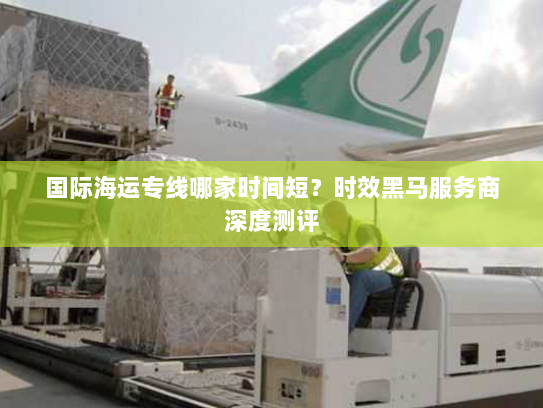 国际海运专线哪家时间短?时效黑马服务商深度测评 国际海运专线哪家时间短?时效黑马服务商深度测评