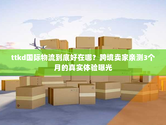 ttkd国际物流到底好在哪？跨境卖家亲测3个月的真实体验曝光