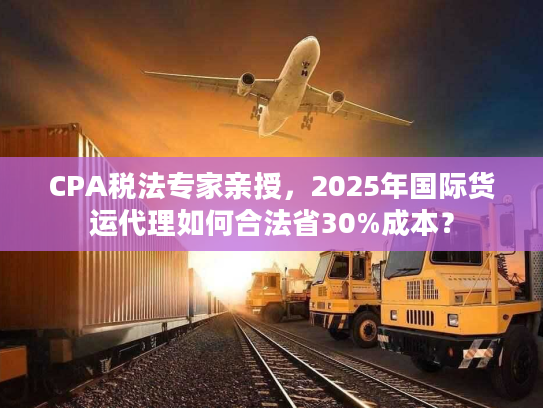 CPA税法专家亲授，2025年国际货运代理如何合法省30%成本？