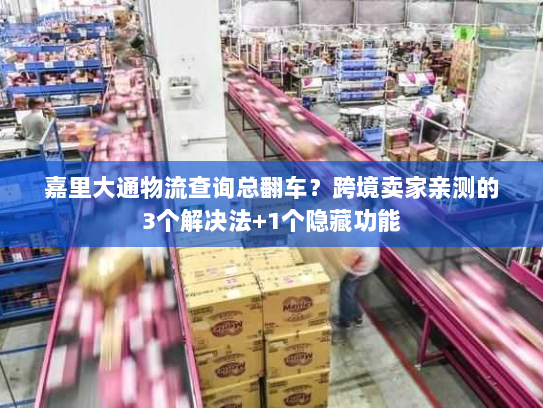嘉里大通物流查询总翻车？跨境卖家亲测的3个解决法+1个隐藏功能
