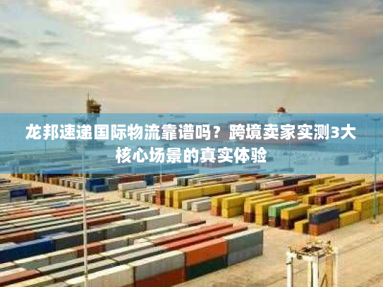 龙邦速递国际物流靠谱吗？跨境卖家实测3大核心场景的真实体验