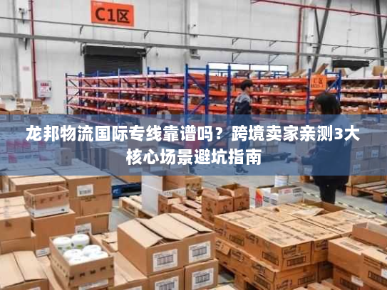 龙邦物流国际专线靠谱吗？跨境卖家亲测3大核心场景避坑指南