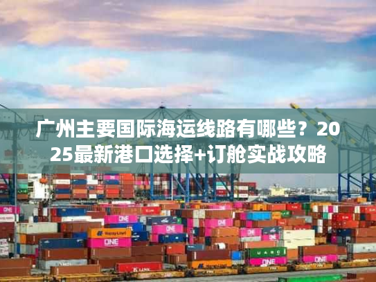 广州主要国际海运线路有哪些?2025最新港口选择+订舱实战攻略 广州主要国际海运线路有哪些?2025最新港口选择+订舱实战攻略
