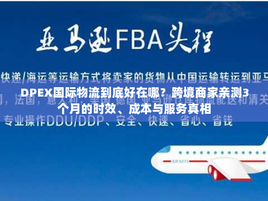DPEX国际物流到底好在哪？跨境商家亲测3个月的时效、成本与服务真相