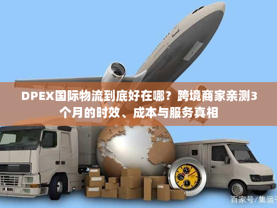 DPEX国际物流到底好在哪？跨境商家亲测3个月的时效、成本与服务真相