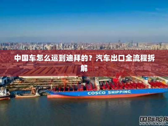 中国车怎么运到迪拜的?汽车出口全流程拆解 中国车怎么运到迪拜的?汽车出口全流程拆解