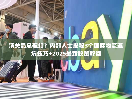 清关品总被扣？内部人士揭秘3个国际物流避坑技巧+2025最新政策解读