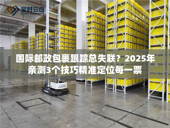国际邮政包裹跟踪总失联?2025年亲测3个技巧精准定位每一票 国际邮政包裹跟踪总失联?2025年亲测3个技巧精准定位每一票