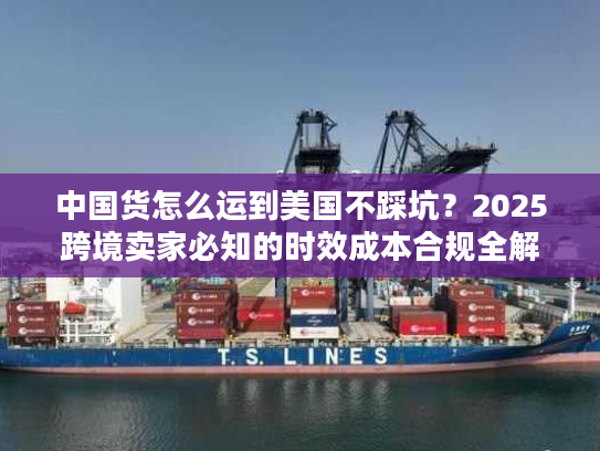 中国货怎么运到美国不踩坑？2025跨境卖家必知的时效成本合规全解