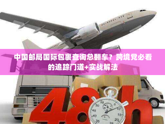 中国邮局国际包裹查询总翻车？跨境党必看的追踪门道+实战解法