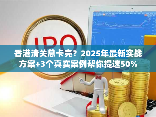 香港清关总卡壳？2025年最新实战方案+3个真实案例帮你提速50%