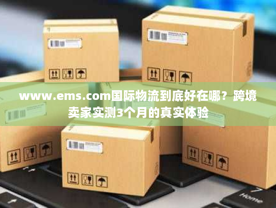 www.ems.com国际物流到底好在哪？跨境卖家实测3个月的真实体验