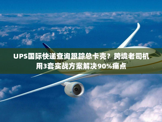 UPS国际快递查询跟踪总卡壳？跨境老司机用3套实战方案解决90%痛点