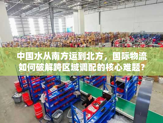 中国水从南方运到北方，国际物流如何破解跨区域调配的核心难题？