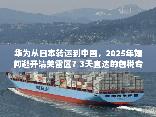 华为从日本转运到中国，2025年如何避开清关雷区？3天直达的包税专线真的存在吗？