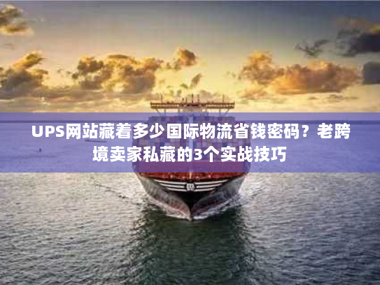 UPS网站藏着多少国际物流省钱密码？老跨境卖家私藏的3个实战技巧