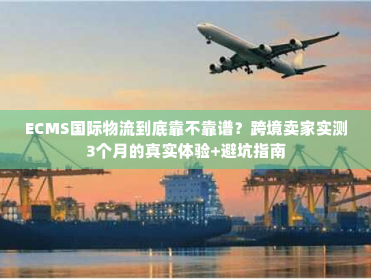 ECMS国际物流到底靠不靠谱？跨境卖家实测3个月的真实体验+避坑指南