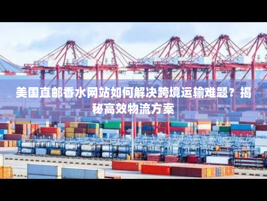 美国直邮香水网站如何解决跨境运输难题?揭秘高效物流方案 美国直邮香水网站如何解决跨境运输难题?揭秘高效物流方案