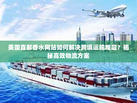 美国直邮香水网站如何解决跨境运输难题?揭秘高效物流方案 美国直邮香水网站如何解决跨境运输难题?揭秘高效物流方案