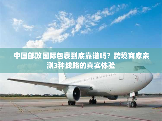 中国邮政国际包裹到底靠谱吗？跨境商家亲测3种线路的真实体验