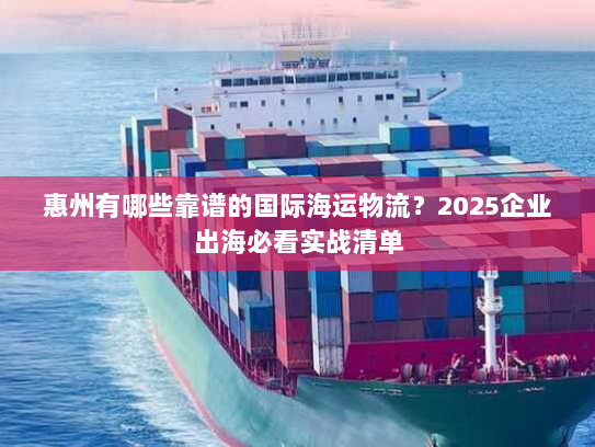 惠州有哪些靠谱的国际海运物流？2025企业出海必看实战清单