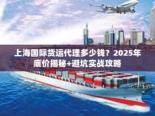 上海国际货运代理多少钱?2025年底价揭秘+避坑实战攻略 上海国际货运代理多少钱?2025年底价揭秘+避坑实战攻略