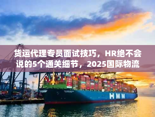 货运代理专员面试技巧，HR绝不会说的5个通关细节，2025国际物流新人速藏！