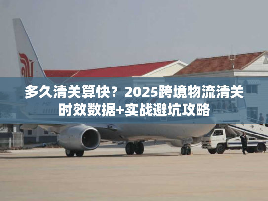 多久清关算快？2025跨境物流清关时效数据+实战避坑攻略